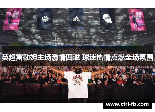 英超富勒姆主场激情四溢 球迷热情点燃全场氛围