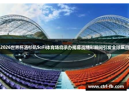 2026世界杯洛杉矶SoFi体育场将承办揭幕战精彩瞬间引发全球瞩目